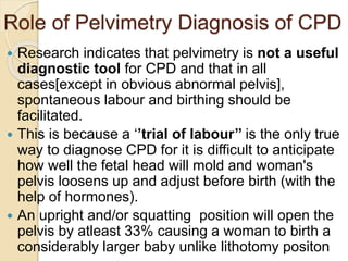 Role of Pelvimetry Diagnosis of CPD
 Research indicates that pelvimetry is not a useful
diagnostic tool for CPD and that in all
cases[except in obvious abnormal pelvis],
spontaneous labour and birthing should be
facilitated.
 This is because a ‘’trial of labour’’ is the only true
way to diagnose CPD for it is difficult to anticipate
how well the fetal head will mold and woman's
pelvis loosens up and adjust before birth (with the
help of hormones).
 An upright and/or squatting position will open the
pelvis by atleast 33% causing a woman to birth a
considerably larger baby unlike lithotomy positon
 