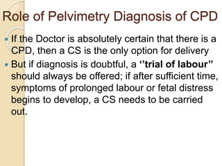 Role of Pelvimetry Diagnosis of CPD
 If the Doctor is absolutely certain that there is a
CPD, then a CS is the only option for delivery
 But if diagnosis is doubtful, a ‘’trial of labour’’
should always be offered; if after sufficient time,
symptoms of prolonged labour or fetal distress
begins to develop, a CS needs to be carried
out.
 