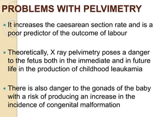 PROBLEMS WITH PELVIMETRY
 It increases the caesarean section rate and is a
poor predictor of the outcome of labour
 Theoretically, X ray pelvimetry poses a danger
to the fetus both in the immediate and in future
life in the production of childhood leaukamia
 There is also danger to the gonads of the baby
with a risk of producing an increase in the
incidence of congenital malformation
 