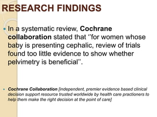 RESEARCH FINDINGS
 In a systematic review, Cochrane
collaboration stated that ‘’for women whose
baby is presenting cephalic, review of trials
found too little evidence to show whether
pelvimetry is beneficial’’.
 Cochrane Collaboration [independent, premier evidence based clinical
decision support resource trusted worldwide by health care practioners to
help them make the right decision at the point of care]
 