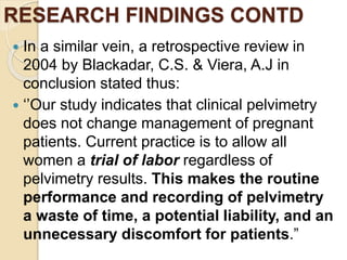 RESEARCH FINDINGS CONTD
 In a similar vein, a retrospective review in
2004 by Blackadar, C.S. & Viera, A.J in
conclusion stated thus:
 ‘’Our study indicates that clinical pelvimetry
does not change management of pregnant
patients. Current practice is to allow all
women a trial of labor regardless of
pelvimetry results. This makes the routine
performance and recording of pelvimetry
a waste of time, a potential liability, and an
unnecessary discomfort for patients.”
 