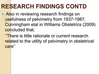RESEARCH FINDINGS CONTD
 Also in reviewing research findings on
usefulness of pelvimetry from 1937-1987,
Cunningham etal in Williams Obstetrics (2009)
concluded that;
‘’There is little rationale or current research
related to the utility of pelvimetry in obstetrical
care’’
 