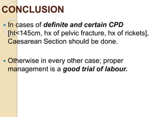 CONCLUSION
 In cases of definite and certain CPD
[ht<145cm, hx of pelvic fracture, hx of rickets],
Caesarean Section should be done.
 Otherwise in every other case; proper
management is a good trial of labour.
 