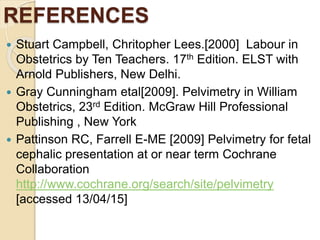 REFERENCES
 Stuart Campbell, Chritopher Lees.[2000] Labour in
Obstetrics by Ten Teachers. 17th Edition. ELST with
Arnold Publishers, New Delhi.
 Gray Cunningham etal[2009]. Pelvimetry in William
Obstetrics, 23rd Edition. McGraw Hill Professional
Publishing , New York
 Pattinson RC, Farrell E-ME [2009] Pelvimetry for fetal
cephalic presentation at or near term Cochrane
Collaboration
http://www.cochrane.org/search/site/pelvimetry
[accessed 13/04/15]
 