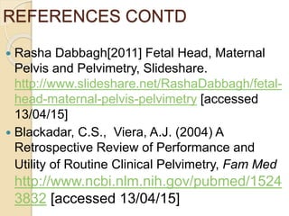 REFERENCES CONTD
 Rasha Dabbagh[2011] Fetal Head, Maternal
Pelvis and Pelvimetry, Slideshare.
http://www.slideshare.net/RashaDabbagh/fetal-
head-maternal-pelvis-pelvimetry [accessed
13/04/15]
 Blackadar, C.S., Viera, A.J. (2004) A
Retrospective Review of Performance and
Utility of Routine Clinical Pelvimetry, Fam Med
http://www.ncbi.nlm.nih.gov/pubmed/1524
3832 [accessed 13/04/15]
 