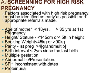A. SCREENNING FOR HIGH RISK
PREGNANCY
Factors associated with high risk pregnancy
must be identified as early as possible and
appropriate referrals made.
 Age of mother < 18yrs, > 35 yrs at 1st
Pregnancy
 Height/ Stature - <145cm or< 5ft in height
 Booking Weight<45kg or >90kg
 Parity - lst preg >4[grandmultip]
 Birth interval < 2yrs since the last birth
 Multiple gestation
 Abnormal lie/Presentation.
 SFH inconsistent with dates
 Proteinuria
 