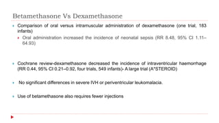 Betamethasone Vs Dexamethasone
 Comparison of oral versus intramuscular administration of dexamethasone (one trial, 183
infants)
 Oral administration increased the incidence of neonatal sepsis (RR 8.48, 95% CI 1.11–
64.93)
 Cochrane review-dexamethasone decreased the incidence of intraventricular haemorrhage
(RR 0.44, 95% CI 0.21–0.92, four trials, 549 infants)- A large trial (A*STEROID)
 No significant differences in severe IVH or periventricular leukomalacia.
 Use of betamethasone also requires fewer injections
 