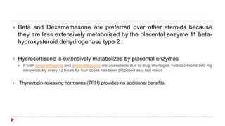  Beta and Dexamethasone are preferred over other steroids because
they are less extensively metabolized by the placental enzyme 11 beta-
hydroxysteroid dehydrogenase type 2
 Hydrocortisone is extensively metabolized by placental enzymes
 If both betamethasone and dexamethasone are unavailable due to drug shortages, hydrocortisone 500 mg
intravenously every 12 hours for four doses has been proposed as a last resort
 Thyrotropin-releasing hormones (TRH) provides no additional benefits.
 