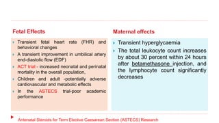 Fetal Effects Maternal effects
 Transient fetal heart rate (FHR) and
behavioral changes
 A transient improvement in umbilical artery
end-diastolic flow (EDF)
 ACT trial - increased neonatal and perinatal
mortality in the overall population,
 Children and adult -potentially adverse
cardiovascular and metabolic effects
 In the ASTECS trial-poor academic
performance
 Transient hyperglycaemia
 The total leukocyte count increases
by about 30 percent within 24 hours
after betamethasone injection, and
the lymphocyte count significantly
decreases
Antenatal Steroids for Term Elective Caesarean Section (ASTECS) Research
 