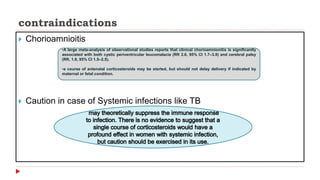 contraindications
 Chorioamnioitis
 Caution in case of Systemic infections like TB
•A large meta-analysis of observational studies reports that clinical chorioamnionitis is significantly
associated with both cystic periventricular leucomalacia (RR 2.6, 95% CI 1.7–3.9) and cerebral palsy
(RR, 1.9, 95% CI 1.5–2.5).
•a course of antenatal corticosteroids may be started, but should not delay delivery if indicated by
maternal or fetal condition.
 