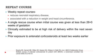 REPEAT COURSE
 Weekly repeat courses-
 reduces neonatal respiratory disease,
 associated with a reduction in weight and head circumference.
 A single rescue course when initial course was given at less than 28+0
weeks of gestation
 Clinically estimated to be at high risk of delivery within the next seven
day
 Prior exposure to antenatal corticosteroids at least two weeks earlier
Murphy KE, Hannah ME, Willan AR, Hewson SA, Ohlsson A, Kelly EN, et al.; MACS Collaborative Group.
Multiple courses of antenatal corticosteroids for preterm birth (MACS): a randomised controlled trial.
Lancet 2008;372:2143–51.
 