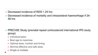  Decreased incidence of RDS < 24 hrs
 Decreased incidence of mortality and intracerebral haemorrhage if 24-
48 hrs
 PRECISE Study (prenatal repeat corticosteroid international IPD study
group)
 Individual basis
 Best age to maximise
 Optimal dose, number and timing
 Minimal effective and safe dose
 Single or multiple
 