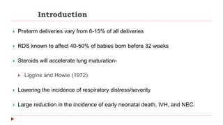 Introduction
 Preterm deliveries vary from 6-15% of all deliveries
 RDS known to affect 40-50% of babies born before 32 weeks
 Steroids will accelerate lung maturation-
 Liggins and Howie (1972)
 Lowering the incidence of respiratory distress/severity
 Large reduction in the incidence of early neonatal death, IVH, and NEC.
 