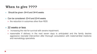 When to give ????
 Should be given- 24+0 and 34+6 weeks
 Can be considered- 23+0 and 23+6 weeks
 the reduction in outcomes other than RDS
 22 weeks or less
 increasing the risk for survival with severe impairment.
 reasonable if delivery in the next seven days is anticipated and the family desires
aggressive neonatal intervention after thorough consultation with maternal-fetal medicine
and neonatology specialists
 