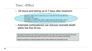 Time –Effect
 24 hours and lasting up to 7 days after treatment
 Antenatal corticosteroid use reduces neonatal death
within the first 24 hrs
Reduction in RDS is seen in infants born up to 7 days after the first dose (RR 0.46,
95% CI 0.35–0.60,
nine studies, 1110 infants).1
No reduction in neonatal death, RDS or cerebro-ventricular haemorrhage is seen in
infants delivered more than 7 days after treatment with antenatal corticosteroids.
Antenatal corticosteroid use reduces neonatal death even when infants are born less than 24 hours
after the first dose has been given (RR 0.53, 95% CI 0.29–0.96, four studies, 295 infants).
Require re-analysis of individual patient data to clarify whether the association is real
 