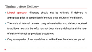 Timing before Delivery
 Liberal approach -Therapy should not be withheld if delivery is
anticipated prior to completion of the two-dose course of medication.
 The minimal interval between drug administration and delivery required
to achieve neonatal benefits has not been clearly defined and the hour
of delivery cannot be predicted accurately.
 Only one-quarter of women delivered within the optimal window period
 