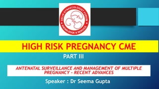 HIGH RISK PREGNANCY CME
PART III
ANTENATAL SURVEILLANCE AND MANAGEMENT OF MULTIPLE
PREGNANCY – RECENT ADVANCES
Speaker : Dr Seema Gupta
 