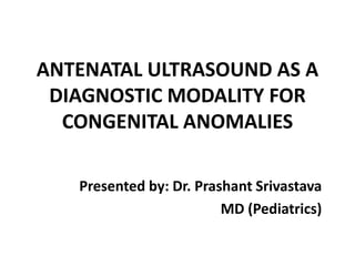 ANTENATAL ULTRASOUND AS A
DIAGNOSTIC MODALITY FOR
CONGENITAL ANOMALIES
Presented by: Dr. Prashant Srivastava
MD (Pediatrics)
 
