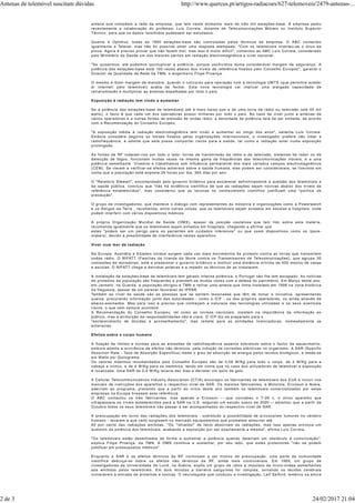 antena que compõem a rede da empresa, que tem neste momento mais de três mil estações-base. A empresa pediu
recentemente a colaboração do professor Luís Correia, docente de Telecomunicações Móveis no Instituto Superior
Técnico, para que os dados recolhidos pudessem ser estudados.
Quanto à Optimus, todas as 1800 estações-base são controladas pelos técnicos da empresa. O ABC contactou
igualmente a Telecel, mas não foi possível obter uma resposta atempada. "Com os telemóveis inverteu-se o ónus da
prova. Agora é preciso provar que não fazem mal, mas isso é muito difícil", comentou ao ABC Luís Correia, considerado
pelo Ministério da Saúde um dos maiores peritos em radiação electromagnética a nível nacional.
"Se quisermos, até podemos quintuplicar a potência, porque usufruímos duma considerável margem de segurança. A
potência das estações-base está 100 vezes abaixo dos níveis de referência fixados pelo Conselho Europeu", garante o
Director de Qualidade de Rede da TMN, o engenheiro Filipe Proença.
O mesmo é dizer margem de manobra, quando o concurso para operação com a tecnologia UMTS (que permitirá aceder
à/ internet/ pelo telemóvel) acaba de fechar. Esta nova tecnologia vai implicar uma alargada capacidade de
retransmissão e multiplicar as antenas espalhadas por todo o país.
Exposição à radiação tem vindo a aumentar
Se a potência das estações-base de telemóveis até é mais baixa que a de uma torre de rádio ou televisão (até 40 mil
watts), o facto é que cada um dos operadores possui milhares por todo o país. No caso de viver junto a antenas de
vários operadores e a outras fontes de emissão de ondas rádio, a densidade de potência terá de ser somada, de acordo
com a Recomendação do Conselho Europeu.
"A exposição média à radiação electromagnética tem vindo a aumentar ao longo dos anos", salienta Luís Correia.
Embora considere seguros os limites fixados pelas organizações internacionais, o investigador prefere não ilibar a
radiofrequência, e admite que esta possa comportar riscos para a saúde, tal como a radiação solar numa exposição
prolongada.
As fontes de RF rodeiam-nos por todo o lado: torres de transmissão da rádio e da televisão, sistemas de radar ou de
detecção de fogos, funcionam muitas vezes na mesma gama de frequências das telecomunicações móveis, e a uma
potência semelhante. Vivemos e trabalhamos sob influência permanente dos mais variados campos electromagnéticos
(CEM). Se vierem a verificar-se efeitos adversos sobre a saúde humana, eles podem ser consideráveis, se tivermos em
conta que a população está exposta 24 horas por dia, 365 dias por ano.
O "Relatório Stewart", encomendado pelo governo britânico para esclarecer definitivamente a questão dos telemóveis e
da saúde pública, concluiu que "não há evidência científica de que as radiações sejam nocivas abaixo dos níveis de
referência estabelecidos", mas considerou que as lacunas no conhecimento científico justificam uma "política de
precaução".
O grupo de investigadores, que manteve o diálogo com representantes da indústria e organizações como a Powerwatch
e os Amigos da Terra , recomenda, entre outras coisas, que os telemóveis sejam evitados em escolas e hospitais, onde
podem interferir com vários dispositivos médicos.
A própria Organização Mundial de Saúde (OMS), apesar da posição cautelosa que tem tido sobre esta matéria,
recomenda igualmente que os telemóveis sejam evitados em hospitais, chegando a afirmar que
estes "podem ser um perigo para os pacientes em cuidados intensivos" ou que usem dispositivos como os /pace-
makers/, devido à possibilidade de interferência nestes aparelhos.
Viver num mar de radiação
Na Europa, Austrália e Estados Unidos surgem cada vez mais movimentos de protesto contra as torres que transmitem
ondas rádio. O NIFATT (Famílias da Irlanda do Norte contra os Transmissores de Telecomunicações), que agrupa 30
comissões de moradores, está a pressionar o governo britânico a instituir uma distância mínima de 500 metros de casas
e escolas. O NIFATT chega a derrubar antenas e a impedir os técnicos de as instalarem.
A instalação de estações-base de telemóveis tem gerado intensa polémica, e Portugal não lhe tem escapado. As notícias
de protestos da população são frequentes e prendem-se muitas vezes com a defesa do património. Em Março deste ano,
em Jarmelo, na Guarda, a população obrigou a TMN a retirar uma antena que tinha instalado em 1998 na zona histórica
da freguesia, apesar de um parecer favorável do IPPAR.
Também ao nível da saúde são as pessoas que se sentem lesionadas que têm de tomar a iniciativa, apresentando
queixa, procurando informação junto das autoridades - como o ICP - ou dos próprios operadores, ou ainda através de
abaixo-assinados. Mas para isso é preciso que conheçam a natureza das tecnologias utilizadas e os seus eventuais
riscos, o que nem sempre acontece.
A Recomendação do Conselho Europeu, tal como as normas nacionais, insistem na importância da informação ao
público, mas a atribuição de responsabilidades não é clara. O ICP diz-se preparado para o
"esclarecimento de dúvidas e aconselhamento", mas remete para as entidades licenciadoras, nomeadamente as
autarquias.
Efeitos sobre o corpo humano
A fixação de limites e normas para as emissões de radiofrequência assenta sobretudo sobre o factor de aquecimento,
embora admita a ocorrência de efeitos não térmicos, pela indução de correntes eléctricas no organismo. A SAR (Specific
Absortion Rate - Taxa de Absorção Específica) mede o grau de absorção de energia pelos tecidos biológicos, e mede-se
em Watts por Quilograma.
Os valores máximos recomendados pelo Conselho Europeu são de 0,08 W/Kg para todo o corpo, de 2 W/Kg para a
cabeça e tronco, e de 4 W/Kg para os membros, tendo em conta que no caso dos utilizadores de telemóvel a exposição
é localizada. Uma SAR de 0,4 W/Kg levaria dez dias a derreter um quilo de gelo.
A Cellular Telecommunications Industry Association (CTIA) encorajou os fabricantes de telemóveis dos EUA a incluir nos
manuais de instruções dos aparelhos o respectivo nível de SAR. Os maiores fabricantes, a Motorola, Ericsson e Nokia,
aderiram ao programa, prevendo que a partir do início deste ano também os telemóveis comercializados por estas
empresas na Europa tivessem esta referência.
O ABC contactou os três fabricantes, mas apenas a Ericsson -- que concebeu o T-28 c, o único aparelho que
ultrapassava os níveis estabelecidos para a SAR na U.E. segundo um estudo sueco de 2000 -- adiantou que a partir de
Outubro todos os seus telemóveis vão passar a ser acompanhados do respectivo nível de SAR.
A preocupação em torno das radiações dos telemóveis - sobretudo a possibilidade de provocarem tumores no cérebro
humano - levaram a que cedo surgissem no mercado equipamentos que prometem absorver até
90 por cento das radiações emitidas. "Os "/shields/" de facto absorvem as radiações, mas isso apenas provoca um
aumento da potência dos telemóveis, acabando a exposição por ser exactamente a mesma", afirma Luís Correia.
"Os telemóveis estão desenhados de forma a aumentar a potência quando detectam um obstáculo à comunicação",
explica Filipe Proença, da TMN. A OMS continua a sustentar, por seu lado, que estes protectores "não se podem
justificar em pressupostos médicos".
Enquanto a SAR e os efeitos térmicos da RF continuam a ser motivo de preocupação, uma parte da comunidade
científica debruça-se sobre os efeitos não térmicos da RF, ainda mais controversos. Em 1999, um grupo de
investigadores da Universidade de Lund, na Suécia, expôs um grupo de ratos a impulsos de micro-ondas semelhantes
aos emitidos pelos telemóveis. Em dois minutos a barreira sanguínea foi rompida, tornando os tecidos cerebrais
vulneráveis à entrada de proteínas e toxinas. O neurologista que conduziu a investigação, Leif Salford, lembrou na altura
Antenas de telemóvel suscitam dúvidas http://www.quercus.pt/artigos-radiacoes/627-telemoveis/2479-antenas-...
2 de 3 24/02/2017 21:04
 