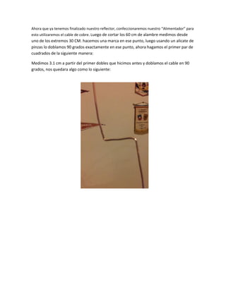 Ahora que ya tenemos finalizado nuestro reflector, confeccionaremos nuestro “Alimentador” para
esto utilizaremos el cable de cobre. Luego de cortar los 60 cm de alambre medimos desde
uno de los extremos 30 CM. hacemos una marca en ese punto, luego usando un alicate de
pinzas lo doblamos 90 grados exactamente en ese punto, ahora hagamos el primer par de
cuadrados de la siguiente manera:
Medimos 3.1 cm a partir del primer dobles que hicimos antes y doblamos el cable en 90
grados, nos quedara algo como lo siguiente:
 
