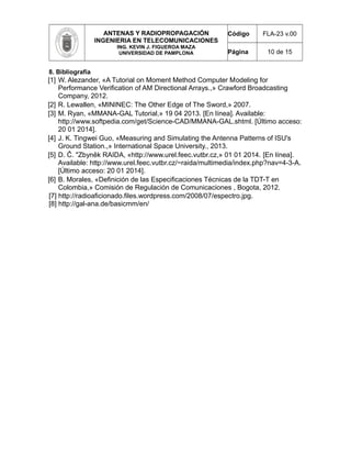 ANTENAS Y RADIOPROPAGACIÓN
INGENIERIA EN TELECOMUNICACIONES
ING. KEVIN J. FIGUEROA MAZA
UNIVERSIDAD DE PAMPLONA
Código FLA-23 v.00
Página 10 de 15
8. Bibliografía
[1] W. Alezander, «A Tutorial on Moment Method Computer Modeling for
Performance Verification of AM Directional Arrays.,» Crawford Broadcasting
Company, 2012.
[2] R. Lewallen, «MININEC: The Other Edge of The Sword,» 2007.
[3] M. Ryan, «MMANA-GAL Tutorial,» 19 04 2013. [En línea]. Available:
http://www.softpedia.com/get/Science-CAD/MMANA-GAL.shtml. [Último acceso:
20 01 2014].
[4] J. K. Tingwei Guo, «Measuring and Simulating the Antenna Patterns of ISU's
Ground Station.,» International Space University., 2013.
[5] D. Č. "Zbyněk RAIDA, «http://www.urel.feec.vutbr.cz,» 01 01 2014. [En línea].
Available: http://www.urel.feec.vutbr.cz/~raida/multimedia/index.php?nav=4-3-A.
[Último acceso: 20 01 2014].
[6] B. Morales, «Definición de las Especificaciones Técnicas de la TDT-T en
Colombia,» Comisión de Regulación de Comunicaciones , Bogota, 2012.
[7] http://radioaficionado.files.wordpress.com/2008/07/espectro.jpg.
[8] http://gal-ana.de/basicmm/en/
 