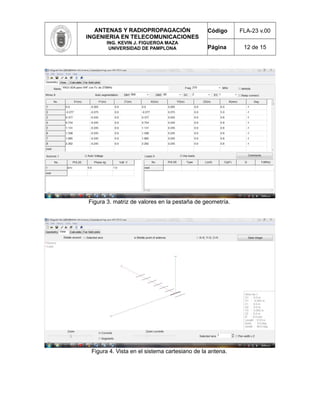 ANTENAS Y RADIOPROPAGACIÓN
INGENIERIA EN TELECOMUNICACIONES
ING. KEVIN J. FIGUEROA MAZA
UNIVERSIDAD DE PAMPLONA
Código FLA-23 v.00
Página 12 de 15
Figura 3. matriz de valores en la pestaña de geometría.
Figura 4. Vista en el sistema cartesiano de la antena.
 