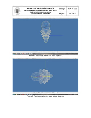 ANTENAS Y RADIOPROPAGACIÓN
INGENIERIA EN TELECOMUNICACIONES
ING. KEVIN J. FIGUEROA MAZA
UNIVERSIDAD DE PAMPLONA
Código FLA-23 v.00
Página 14 3de 15
Figura 7. Patrón de Radiación, vista superior.
Figura 8. Patrón de radiación, vista lateral derecha.
 