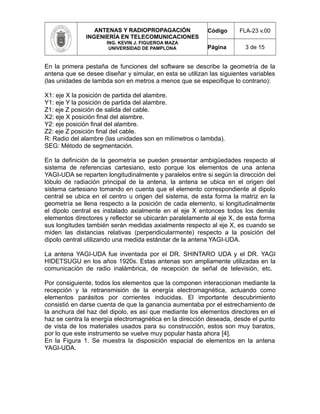 ANTENAS Y RADIOPROPAGACIÓN
INGENIERÍA EN TELECOMUNICACIONES
ING. KEVIN J. FIGUEROA MAZA
UNIVERSIDAD DE PAMPLONA
Código FLA-23 v.00
Página 3 de 15
En la primera pestaña de funciones del software se describe la geometría de la
antena que se desee diseñar y simular, en esta se utilizan las siguientes variables
(las unidades de lambda son en metros a menos que se especifique lo contrario):
X1: eje X la posición de partida del alambre.
Y1: eje Y la posición de partida del alambre.
Z1: eje Z posición de salida del cable.
X2: eje X posición final del alambre.
Y2: eje posición final del alambre.
Z2: eje Z posición final del cable.
R: Radio del alambre (las unidades son en milímetros o lambda).
SEG: Método de segmentación.
En la definición de la geometría se pueden presentar ambigüedades respecto al
sistema de referencias cartesiano, esto porque los elementos de una antena
YAGI-UDA se reparten longitudinalmente y paralelos entre si según la dirección del
lóbulo de radiación principal de la antena, la antena se ubica en el origen del
sistema cartesiano tomando en cuenta que el elemento correspondiente al dipolo
central se ubica en el centro u origen del sistema, de esta forma la matriz en la
geometría se llena respecto a la posición de cada elemento, si longitudinalmente
el dipolo central es instalado axialmente en el eje X entonces todos los demás
elementos directores y reflector se ubicarán paralelamente al eje X, de esta forma
sus longitudes también serán medidas axialmente respecto al eje X, es cuando se
miden las distancias relativas (perpendicularmente) respecto a la posición del
dipolo central utilizando una medida estándar de la antena YAGI-UDA.
La antena YAGI-UDA fue inventada por el DR. SHINTARO UDA y el DR. YAGI
HIDETSUGU en los años 1920s. Estas antenas son ampliamente utilizadas en la
comunicación de radio inalámbrica, de recepción de señal de televisión, etc.
Por consiguiente, todos los elementos que la componen interaccionan mediante la
recepción y la retransmisión de la energía electromagnética, actuando como
elementos parásitos por corrientes inducidas. El importante descubrimiento
consistió en darse cuenta de que la ganancia aumentaba por el estrechamiento de
la anchura del haz del dipolo, es así que mediante los elementos directores en el
haz se centra la energía electromagnética en la dirección deseada, desde el punto
de vista de los materiales usados para su construcción, estos son muy baratos,
por lo que este instrumento se vuelve muy popular hasta ahora [4].
En la Figura 1. Se muestra la disposición espacial de elementos en la antena
YAGI-UDA.
 
