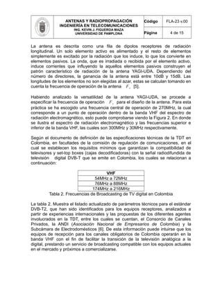ANTENAS Y RADIOPROPAGACIÓN
INGENIERÍA EN TELECOMUNICACIONES
ING. KEVIN J. FIGUEROA MAZA
UNIVERSIDAD DE PAMPLONA
Código FLA-23 v.00
Página 4 de 15
La antena es descrita como una fila de dipolos receptores de radiación
longitudinal. Un solo elemento activo es alimentado y el resto de elementos
simplemente es excitado por la radiación que los induce, lo que los convierte en
elementos pasivos. La onda, que es irradiada o recibida por el elemento activo,
induce corrientes que influyendo la aquellos elementos pasivos construyen el
patrón característico de radiación de la antena YAGI-UDA. Dependiendo del
número de directores, la ganancia de la antena está entre 10dB y 15dB. Las
longitudes de los elementos no son elegidas al azar, estas se calculan tomando en
cuenta la frecuencia de operación de la antena F c [5].
Habiendo analizado la versatilidad de la antena YAGI-UDA, se procede a
especificar la frecuencia de operación F c para el diseño de la antena. Para esta
práctica se ha escogido una frecuencia central de operación de 270MHz, la cual
corresponde a un punto de operación dentro de la banda VHF del espectro de
radiación electromagnético, esto puede comprobarse viendo la Figura 2. En donde
se ilustra el espectro de radiación electromagnético y las frecuencias superior e
inferior de la banda VHF, las cuales son 300MHz y 30MHz respectivamente.
Según el documento de definición de las especificaciones técnicas de la TDT en
Colombia, en facultades de la comisión de regulación de comunicaciones, en el
cual se establecen los requisitos mínimos que garantizan la compatibilidad de
televisores y set-top boxes (cajas decodificadoras) con la señal radiodifundida de
televisión digital DVB-T que se emite en Colombia, los cuales se relacionan a
continuación:
VHF
54MHz a 72MHz
76MHz a 88MHz
174MHz a 216MHz
Tabla 2. Frecuencias de Broadcasting de TV digital en Colombia
La tabla 2. Muestra el listado actualizado de parámetros técnicos para el estándar
DVB-T2, que han sido identificados para los equipos receptores, analizados a
partir de experiencias internacionales y las propuestas de los diferentes agentes
involucrados en la TDT, entre los cuales se cuentan, el Consorcio de Canales
Privados, la ANDI (Asociación Nacional de Empresarios de Colombia) y la
Subcámara de Electrodomésticos [6]. De esta información puede intuirse que los
equipos de recepción para los canales obligatorios de Colombia operarán en la
banda VHF con el fin de facilitar la transición de la televisión analógica a la
digital, prestando un servicio de broadcasting compatible con los equipos actuales
en el mercado y próximos a comercializarse.
 