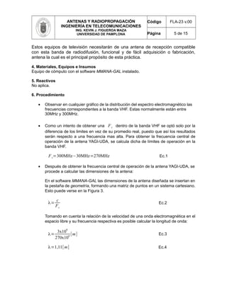 ANTENAS Y RADIOPROPAGACIÓN
INGENIERÍA EN TELECOMUNICACIONES
ING. KEVIN J. FIGUEROA MAZA
UNIVERSIDAD DE PAMPLONA
Código FLA-23 v.00
Página 5 de 15
Estos equipos de televisión necesitarán de una antena de recepción compatible
con esta banda de radiodifusión, funcional y de fácil adquisición o fabricación,
antena la cual es el principal propósito de esta práctica.
4. Materiales, Equipos e Insumos
Equipo de cómputo con el software MMANA-GAL instalado.
5. Reactivos
No aplica.
6. Procedimiento
• Observar en cualquier gráfico de la distribución del espectro electromagnético las
frecuencias correspondientes a la banda VHF. Estas normalmente están entre
30MHz y 300MHz.
• Como un intento de obtener una Fc dentro de la banda VHF se optó solo por la
diferencia de los limites en vez de su promedio real, puesto que así los resultados
serán respecto a una frecuencia mas alta. Para obtener la frecuencia central de
operación de la antena YAGI-UDA, se calcula dicha de límites de operación en la
banda VHF.
Fc=300MHz−30MHz=270MHz Ec.1
• Después de obtener la frecuencia central de operación de la antena YAGI-UDA, se
procede a calcular las dimensiones de la antena:
En el software MMANA-GAL las dimensiones de la antena diseñada se insertan en
la pestaña de geometría, formando una matriz de puntos en un sistema cartesiano.
Esto puede verse en la Figura 3.
λ=
c
Fc
Ec.2
Tomando en cuenta la relación de la velocidad de una onda electromagnética en el
espacio libre y su frecuencia respectiva es posible calcular la longitud de onda:
λ=
3x10
8
270x10
6
[m] Ec.3
λ=1,11[m] Ec.4
 