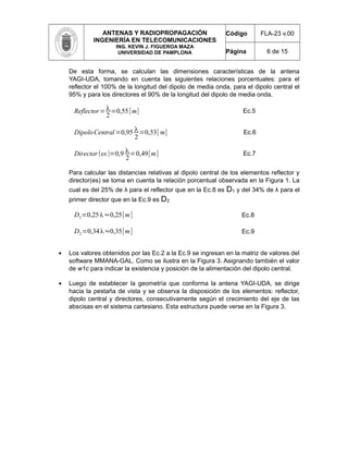 ANTENAS Y RADIOPROPAGACIÓN
INGENIERÍA EN TELECOMUNICACIONES
ING. KEVIN J. FIGUEROA MAZA
UNIVERSIDAD DE PAMPLONA
Código FLA-23 v.00
Página 6 de 15
De esta forma, se calculan las dimensiones características de la antena
YAGI-UDA, tomando en cuenta las siguientes relaciones porcentuales: para el
reflector el 100% de la longitud del dipolo de media onda, para el dipolo central el
95% y para los directores el 90% de la longitud del dipolo de media onda.
Reflector=λ
2
=0,55[m] Ec.5
DipoloCentral=0,95 λ
2
=0,53[ m] Ec.6
Director(es)=0,9 λ
2
=0,49[m] Ec.7
Para calcular las distancias relativas al dipolo central de los elementos reflector y
director(es) se toma en cuenta la relación porcentual observada en la Figura 1. La
cual es del 25% de λ para el reflector que en la Ec.8 es D1 y del 34% de λ para el
primer director que en la Ec.9 es D2
D1=0,25λ≈0,25[m] Ec.8
D2=0,34λ≈0,35[m] Ec.9
• Los valores obtenidos por las Ec.2 a la Ec.9 se ingresan en la matriz de valores del
software MMANA-GAL. Como se ilustra en la Figura 3. Asignando también el valor
de w1c para indicar la existencia y posición de la alimentación del dipolo central.
• Luego de establecer la geometría que conforma la antena YAGI-UDA, se dirige
hacia la pestaña de vista y se observa la disposición de los elementos: reflector,
dipolo central y directores, consecutivamente según el crecimiento del eje de las
abscisas en el sistema cartesiano. Esta estructura puede verse en la Figura 3.
 