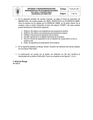 ANTENAS Y RADIOPROPAGACIÓN
INGENIERÍA EN TELECOMUNICACIONES
ING. KEVIN J. FIGUEROA MAZA
UNIVERSIDAD DE PAMPLONA
Código FLA-23 v.00
Página 7 de 15
• En la siguiente pestaña de nombre Calcular, se elige el modo de operación de
MMANA-GAL, los cuales pueden ser, REAL, PERFECTO o en el ESPACIO LIBRE.
Para la práctica se ha optado por el ESPACIO LIBRE, en la parte inferior de la
ventana, está un botón indicando el inicio del cálculo “START”. De esta ventana
puede extraerse la información siguiente:
1. R(Ohm): Se refiere a la impedancia que presenta la antena.
2. jX(Ohm): Se refiere a la reactancia que presenta la antena.
3. F(MHz): Frecuencia de operación de la antena.
4. Ga dBi: Ganancia en unidades absolutas de la antena.
5. Ground: Donde se especifica si es un sistema de cuerpo libre o si es un
sistema real.
6. Polar: se especifica la polarización de la antena.
• En la siguiente pestaña se dibuja “plotea” el patrón de radiación del campo radiado
por la antena YAGI-UDA.
• A continuación se puede ver el patrón de radiación en 3D que confirma la
directividad de la antena YAGI-UDA. Como se muestra en las figuras 7, 8 y 9.
7. Nivel de Riesgo
No Aplica
 