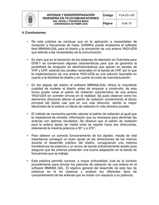ANTENAS Y RADIOPROPAGACIÓN
INGENIERÍA EN TELECOMUNICACIONES
ING. KEVIN J. FIGUEROA MAZA
UNIVERSIDAD DE PAMPLONA
Código FLA-23 v.00
Página 8 de 15
8. Conclusiones
• De esta práctica se concluye que en la aplicación a necesidades de
recepción a frecuencias de hasta 1240MHz puede emplearse el software
libre MMANA-GAL para el diseño y la simulación de una antena YAGI-UDA
que atienda a las necesidades de la comunicación.
• Es claro que en la transición de los sistemas de televisión en Colombia para
DVB-T se conservaran algunas características para que se garantice la
posibilidad de recepción en electrodomésticos que operen en bandas de
VHF y UHF, estando los canales nacionales en la banda de VHF, por lo que
la implementación de una antena YAGI-UDA es una solución favorable en
cuanto a la facilidad de diseño y en cuanto al costo de manufacturación.
• En las etapas del diseño el software MMANA-GAL ofrece la importante
cualidad de modelar el diseño antes de empezar a construirlo, de esta
forma puede verse el patrón de radiación característico de una antena
YAGI-UDA sin cometer errores en la realidad. Se pudo observar como los
elementos directores alteran el patrón de radiación concentrando el lóbulo
principal del dipolo casi que en una sola dirección, siendo la mayor
efectividad de la antena un lóbulo de radiación lo más directivo posible.
• El método de momentos permite calcular el patrón de radiación al igual que
la impedancia de entrada, información que es necesaria para alimentar las
antenas con óptimos resultados. Se observó que el patrón de radiación
para la antena dipolo de media onda se reparte hacia dos direcciones,
obteniendo la máxima potencia a 90° y a 270°.
• Para obtener un correcto funcionamiento de los dipolos, resulta de vital
importancia conseguir un buen ajuste de las dimensiones de los mismos
durante el desarrollo práctico del diseño, consiguiendo una máxima
transferencia de potencia y un ancho de banda suficientemente amplio para
asegurar que las antenas presenten una buena adaptación en la banda de
frecuencias que se trabaje.
• Esta práctica permitió conocer, a mayor profundidad, cual es el correcto
procedimiento para simular los patrones de radiación de una antena en el
software MMANA GAL. El objetivo general del desarrollo de este tipo de
prácticas es el de observar y analizar los diferentes tipos de
comportamiento de las antenas que se midan con respecto a su potencia.
 