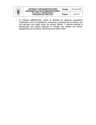 ANTENAS Y RADIOPROPAGACIÓN
INGENIERÍA EN TELECOMUNICACIONES
ING. KEVIN J. FIGUEROA MAZA
UNIVERSIDAD DE PAMPLONA
Código FLA-23 v.00
Página 9 de 15
• El software MMANA-GAL ofrece la facilidad de observar parámetros
importantes como la impedancia, reactancia y ganancia de la antena, que
nos permiten una mejor visión de nuestro diseño. Y además permite la
optimización del diseño respecto al ohmiaje por defecto del mismo,
adaptándolo así al sistema convencional de 50Ω o 70Ω.
 