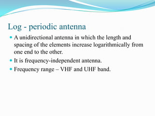 Log - periodic antenna
 A unidirectional antenna in which the length and
  spacing of the elements increase logarithmically from
  one end to the other.
 It is frequency-independent antenna.
 Frequency range – VHF and UHF band.
 