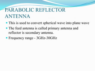 PARABOLIC REFLECTOR
ANTENNA
 This is used to convert spherical wave into plane wave
 The feed antenna is called primary antenna and
  reflector is secondary antenna.
 Frequency range - 3GHz-30GHz
 