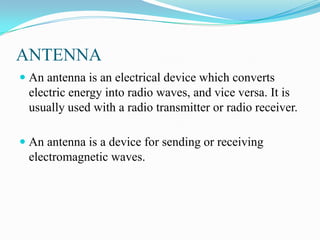 ANTENNA
 An antenna is an electrical device which converts
  electric energy into radio waves, and vice versa. It is
  usually used with a radio transmitter or radio receiver.

 An antenna is a device for sending or receiving
  electromagnetic waves.
 