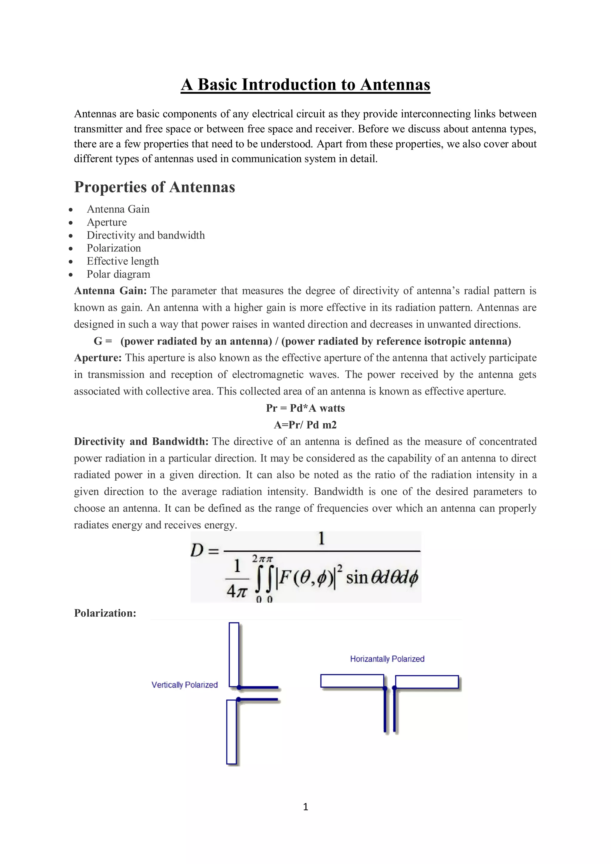1
A Basic Introduction to Antennas
Antennas are basic components of any electrical circuit as they provide interconnecting links between
transmitter and free space or between free space and receiver. Before we discuss about antenna types,
there are a few properties that need to be understood. Apart from these properties, we also cover about
different types of antennas used in communication system in detail.
Properties of Antennas
 Antenna Gain
 Aperture
 Directivity and bandwidth
 Polarization
 Effective length
 Polar diagram
Antenna Gain: The parameter that measures the degree of directivity of antenna’s radial pattern is
known as gain. An antenna with a higher gain is more effective in its radiation pattern. Antennas are
designed in such a way that power raises in wanted direction and decreases in unwanted directions.
G = (power radiated by an antenna) / (power radiated by reference isotropic antenna)
Aperture: This aperture is also known as the effective aperture of the antenna that actively participate
in transmission and reception of electromagnetic waves. The power received by the antenna gets
associated with collective area. This collected area of an antenna is known as effective aperture.
Pr = Pd*A watts
A=Pr/ Pd m2
Directivity and Bandwidth: The directive of an antenna is defined as the measure of concentrated
power radiation in a particular direction. It may be considered as the capability of an antenna to direct
radiated power in a given direction. It can also be noted as the ratio of the radiation intensity in a
given direction to the average radiation intensity. Bandwidth is one of the desired parameters to
choose an antenna. It can be defined as the range of frequencies over which an antenna can properly
radiates energy and receives energy.
Polarization:
 