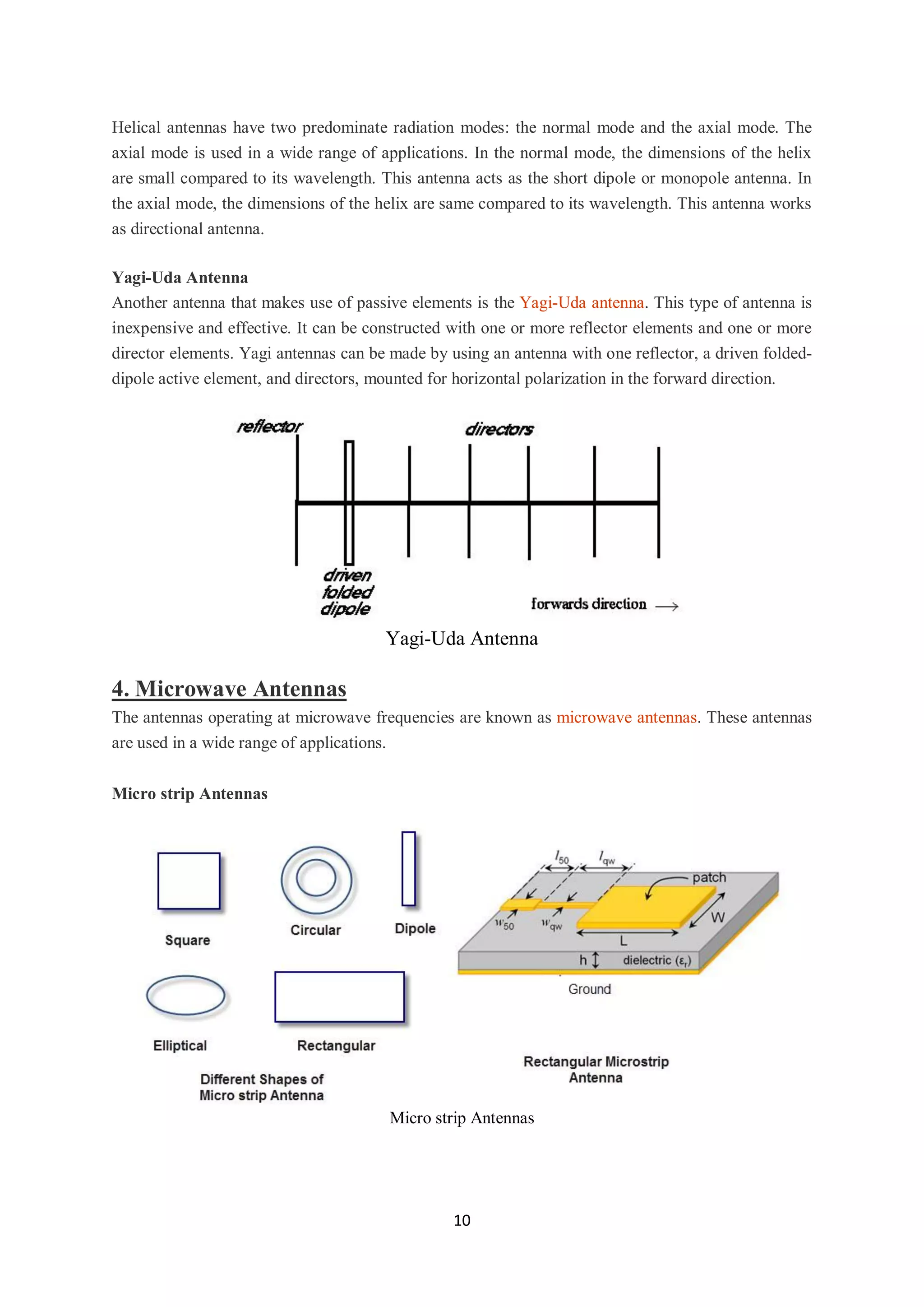 10
Helical antennas have two predominate radiation modes: the normal mode and the axial mode. The
axial mode is used in a wide range of applications. In the normal mode, the dimensions of the helix
are small compared to its wavelength. This antenna acts as the short dipole or monopole antenna. In
the axial mode, the dimensions of the helix are same compared to its wavelength. This antenna works
as directional antenna.
Yagi-Uda Antenna
Another antenna that makes use of passive elements is the Yagi-Uda antenna. This type of antenna is
inexpensive and effective. It can be constructed with one or more reflector elements and one or more
director elements. Yagi antennas can be made by using an antenna with one reflector, a driven folded-
dipole active element, and directors, mounted for horizontal polarization in the forward direction.
Yagi-Uda Antenna
4. Microwave Antennas
The antennas operating at microwave frequencies are known as microwave antennas. These antennas
are used in a wide range of applications.
Micro strip Antennas
Micro strip Antennas
 