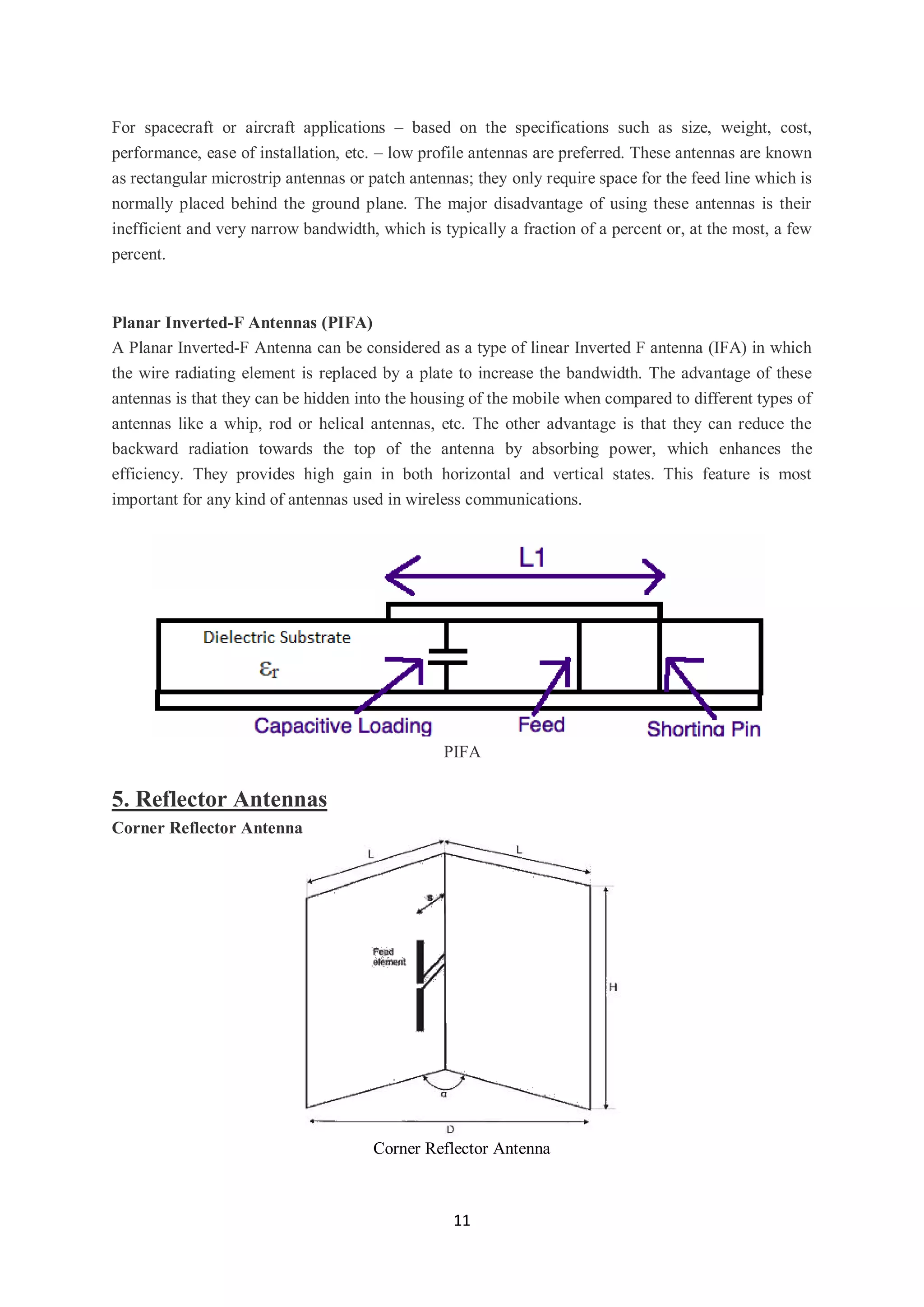 11
For spacecraft or aircraft applications – based on the specifications such as size, weight, cost,
performance, ease of installation, etc. – low profile antennas are preferred. These antennas are known
as rectangular microstrip antennas or patch antennas; they only require space for the feed line which is
normally placed behind the ground plane. The major disadvantage of using these antennas is their
inefficient and very narrow bandwidth, which is typically a fraction of a percent or, at the most, a few
percent.
Planar Inverted-F Antennas (PIFA)
A Planar Inverted-F Antenna can be considered as a type of linear Inverted F antenna (IFA) in which
the wire radiating element is replaced by a plate to increase the bandwidth. The advantage of these
antennas is that they can be hidden into the housing of the mobile when compared to different types of
antennas like a whip, rod or helical antennas, etc. The other advantage is that they can reduce the
backward radiation towards the top of the antenna by absorbing power, which enhances the
efficiency. They provides high gain in both horizontal and vertical states. This feature is most
important for any kind of antennas used in wireless communications.
PIFA
5. Reflector Antennas
Corner Reflector Antenna
Corner Reflector Antenna
 