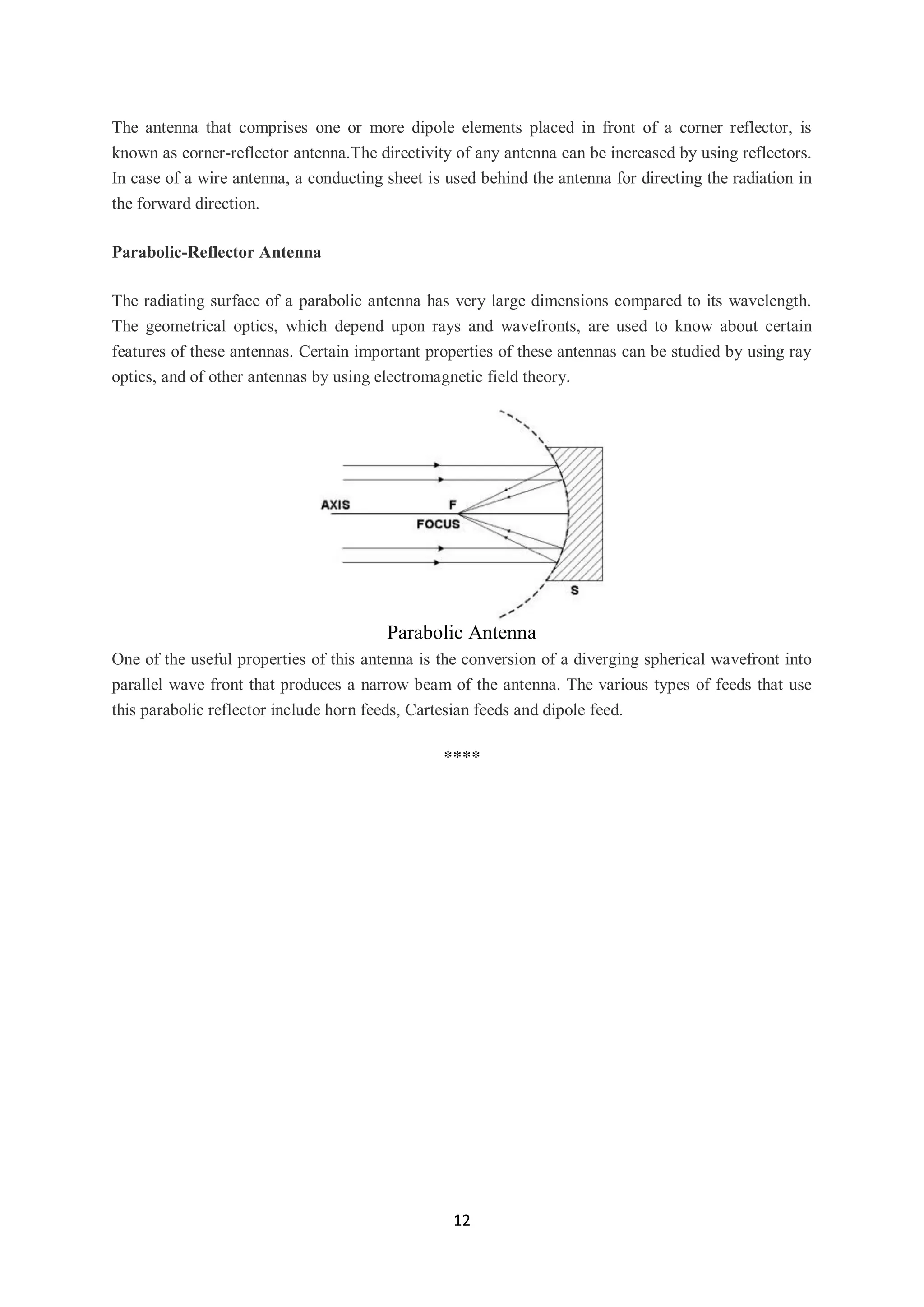 12
The antenna that comprises one or more dipole elements placed in front of a corner reflector, is
known as corner-reflector antenna.The directivity of any antenna can be increased by using reflectors.
In case of a wire antenna, a conducting sheet is used behind the antenna for directing the radiation in
the forward direction.
Parabolic-Reflector Antenna
The radiating surface of a parabolic antenna has very large dimensions compared to its wavelength.
The geometrical optics, which depend upon rays and wavefronts, are used to know about certain
features of these antennas. Certain important properties of these antennas can be studied by using ray
optics, and of other antennas by using electromagnetic field theory.
Parabolic Antenna
One of the useful properties of this antenna is the conversion of a diverging spherical wavefront into
parallel wave front that produces a narrow beam of the antenna. The various types of feeds that use
this parabolic reflector include horn feeds, Cartesian feeds and dipole feed.
****
 