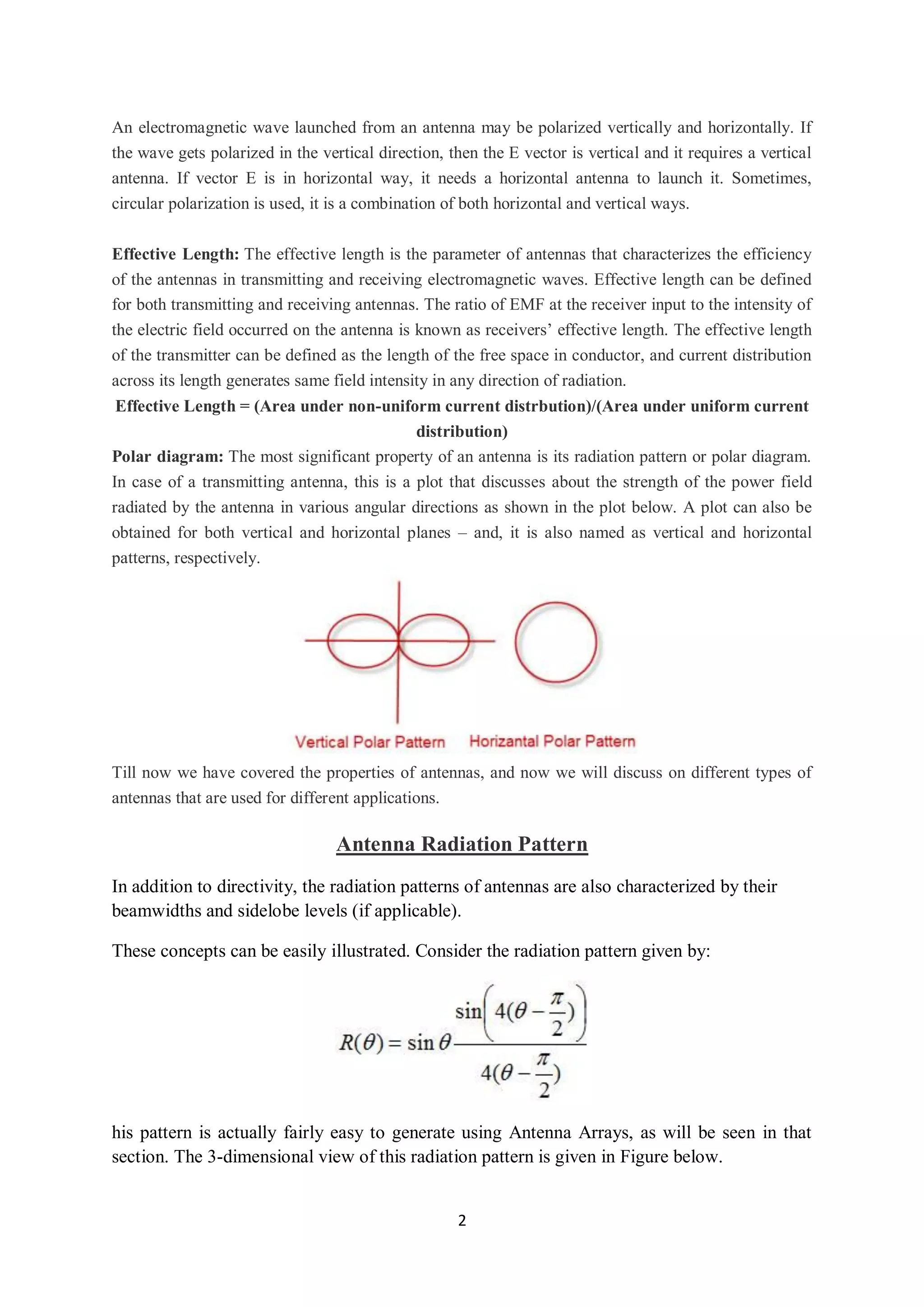 2
An electromagnetic wave launched from an antenna may be polarized vertically and horizontally. If
the wave gets polarized in the vertical direction, then the E vector is vertical and it requires a vertical
antenna. If vector E is in horizontal way, it needs a horizontal antenna to launch it. Sometimes,
circular polarization is used, it is a combination of both horizontal and vertical ways.
Effective Length: The effective length is the parameter of antennas that characterizes the efficiency
of the antennas in transmitting and receiving electromagnetic waves. Effective length can be defined
for both transmitting and receiving antennas. The ratio of EMF at the receiver input to the intensity of
the electric field occurred on the antenna is known as receivers’ effective length. The effective length
of the transmitter can be defined as the length of the free space in conductor, and current distribution
across its length generates same field intensity in any direction of radiation.
Effective Length = (Area under non-uniform current distrbution)/(Area under uniform current
distribution)
Polar diagram: The most significant property of an antenna is its radiation pattern or polar diagram.
In case of a transmitting antenna, this is a plot that discusses about the strength of the power field
radiated by the antenna in various angular directions as shown in the plot below. A plot can also be
obtained for both vertical and horizontal planes – and, it is also named as vertical and horizontal
patterns, respectively.
Till now we have covered the properties of antennas, and now we will discuss on different types of
antennas that are used for different applications.
Antenna Radiation Pattern
In addition to directivity, the radiation patterns of antennas are also characterized by their
beamwidths and sidelobe levels (if applicable).
These concepts can be easily illustrated. Consider the radiation pattern given by:
his pattern is actually fairly easy to generate using Antenna Arrays, as will be seen in that
section. The 3-dimensional view of this radiation pattern is given in Figure below.
 