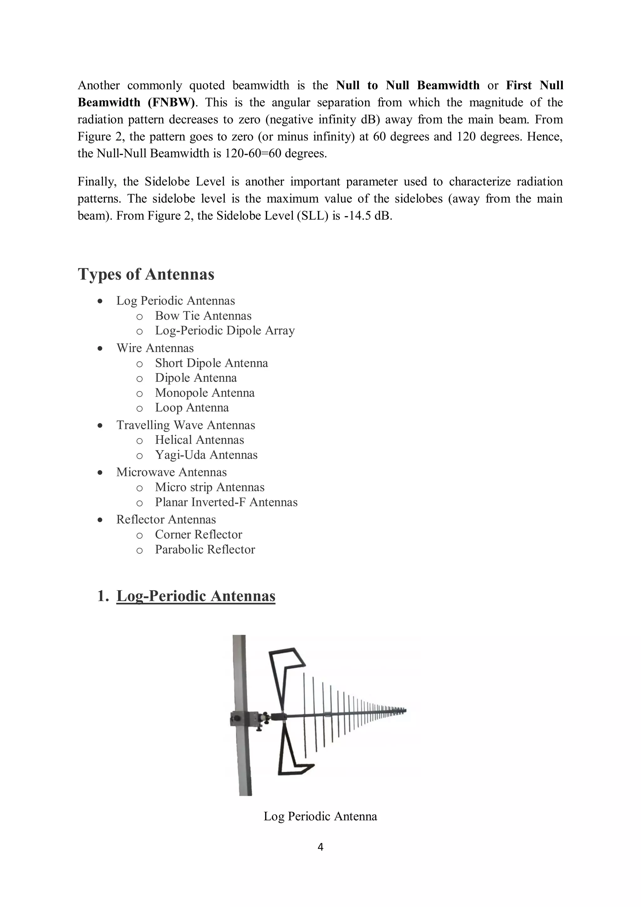 4
Another commonly quoted beamwidth is the Null to Null Beamwidth or First Null
Beamwidth (FNBW). This is the angular separation from which the magnitude of the
radiation pattern decreases to zero (negative infinity dB) away from the main beam. From
Figure 2, the pattern goes to zero (or minus infinity) at 60 degrees and 120 degrees. Hence,
the Null-Null Beamwidth is 120-60=60 degrees.
Finally, the Sidelobe Level is another important parameter used to characterize radiation
patterns. The sidelobe level is the maximum value of the sidelobes (away from the main
beam). From Figure 2, the Sidelobe Level (SLL) is -14.5 dB.
Types of Antennas
 Log Periodic Antennas
o Bow Tie Antennas
o Log-Periodic Dipole Array
 Wire Antennas
o Short Dipole Antenna
o Dipole Antenna
o Monopole Antenna
o Loop Antenna
 Travelling Wave Antennas
o Helical Antennas
o Yagi-Uda Antennas
 Microwave Antennas
o Micro strip Antennas
o Planar Inverted-F Antennas
 Reflector Antennas
o Corner Reflector
o Parabolic Reflector
1. Log-Periodic Antennas
Log Periodic Antenna
 