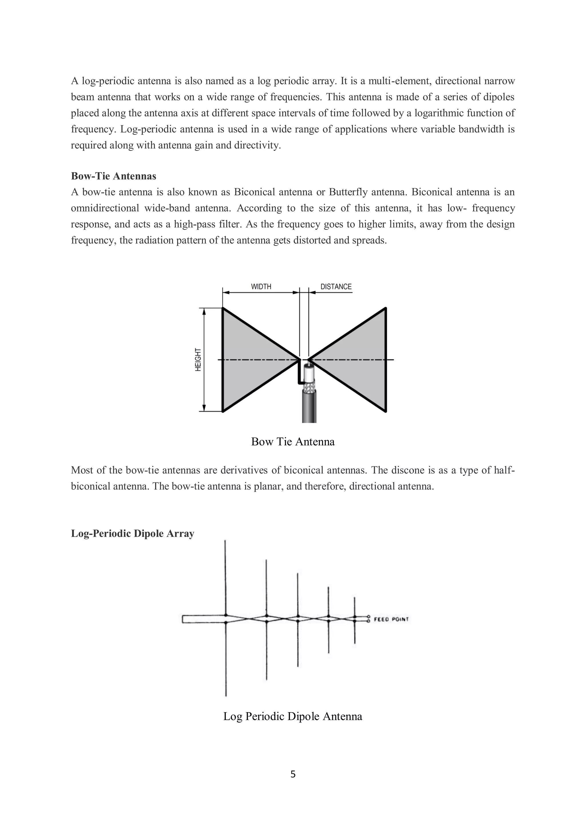 5
A log-periodic antenna is also named as a log periodic array. It is a multi-element, directional narrow
beam antenna that works on a wide range of frequencies. This antenna is made of a series of dipoles
placed along the antenna axis at different space intervals of time followed by a logarithmic function of
frequency. Log-periodic antenna is used in a wide range of applications where variable bandwidth is
required along with antenna gain and directivity.
Bow-Tie Antennas
A bow-tie antenna is also known as Biconical antenna or Butterfly antenna. Biconical antenna is an
omnidirectional wide-band antenna. According to the size of this antenna, it has low- frequency
response, and acts as a high-pass filter. As the frequency goes to higher limits, away from the design
frequency, the radiation pattern of the antenna gets distorted and spreads.
Bow Tie Antenna
Most of the bow-tie antennas are derivatives of biconical antennas. The discone is as a type of half-
biconical antenna. The bow-tie antenna is planar, and therefore, directional antenna.
Log-Periodic Dipole Array
Log Periodic Dipole Antenna
 