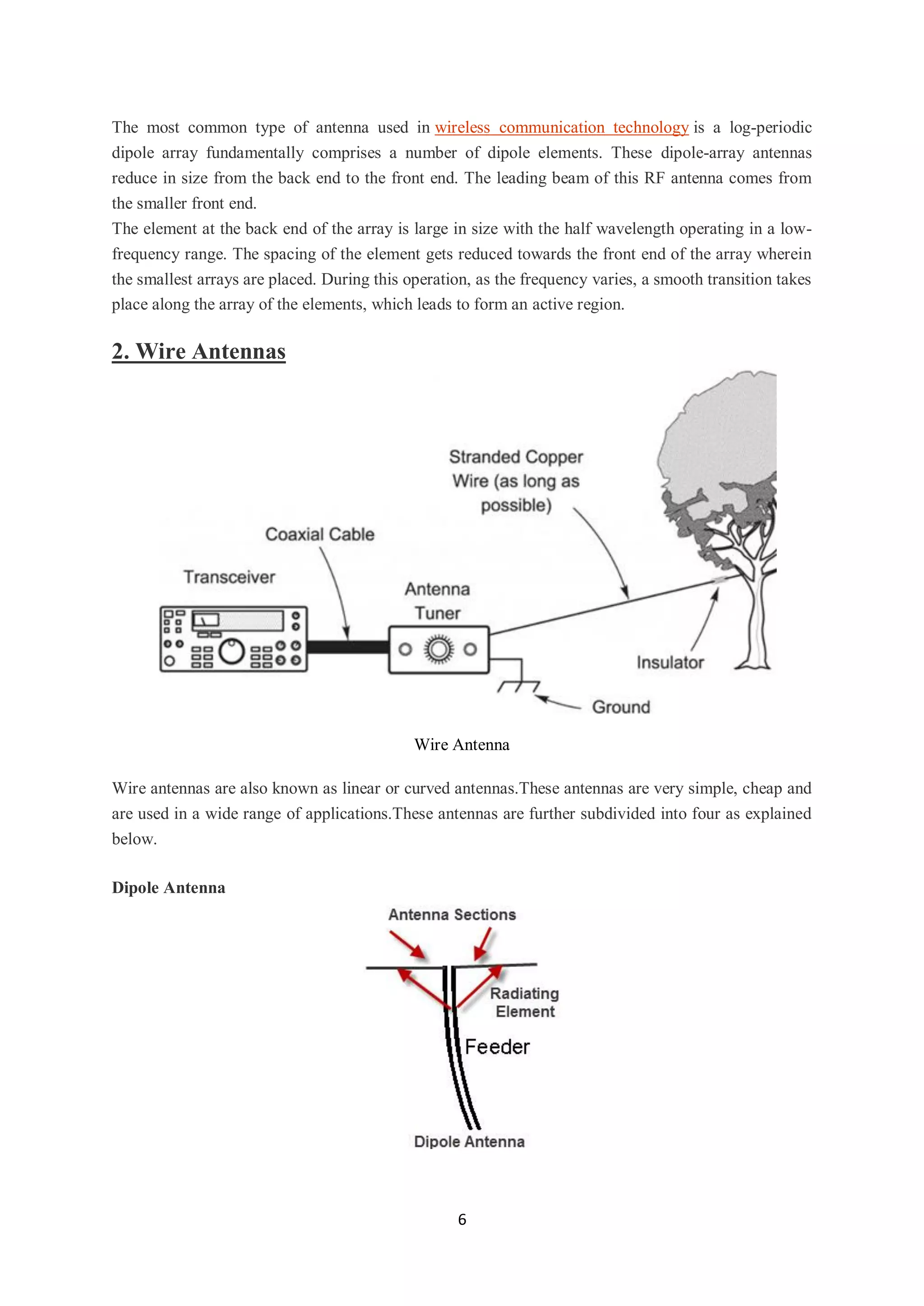 6
The most common type of antenna used in wireless communication technology is a log-periodic
dipole array fundamentally comprises a number of dipole elements. These dipole-array antennas
reduce in size from the back end to the front end. The leading beam of this RF antenna comes from
the smaller front end.
The element at the back end of the array is large in size with the half wavelength operating in a low-
frequency range. The spacing of the element gets reduced towards the front end of the array wherein
the smallest arrays are placed. During this operation, as the frequency varies, a smooth transition takes
place along the array of the elements, which leads to form an active region.
2. Wire Antennas
Wire Antenna
Wire antennas are also known as linear or curved antennas.These antennas are very simple, cheap and
are used in a wide range of applications.These antennas are further subdivided into four as explained
below.
Dipole Antenna
 