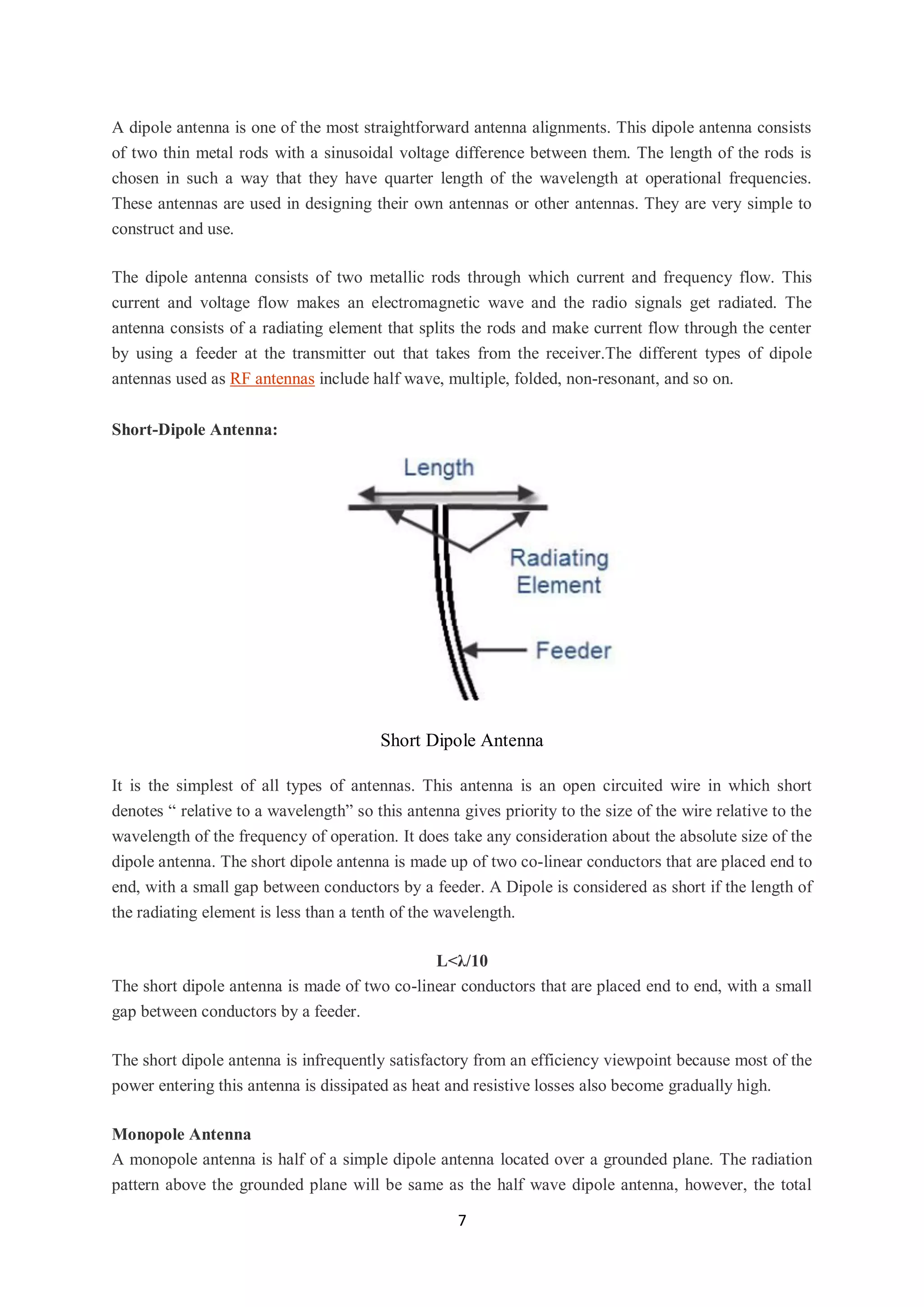 7
A dipole antenna is one of the most straightforward antenna alignments. This dipole antenna consists
of two thin metal rods with a sinusoidal voltage difference between them. The length of the rods is
chosen in such a way that they have quarter length of the wavelength at operational frequencies.
These antennas are used in designing their own antennas or other antennas. They are very simple to
construct and use.
The dipole antenna consists of two metallic rods through which current and frequency flow. This
current and voltage flow makes an electromagnetic wave and the radio signals get radiated. The
antenna consists of a radiating element that splits the rods and make current flow through the center
by using a feeder at the transmitter out that takes from the receiver.The different types of dipole
antennas used as RF antennas include half wave, multiple, folded, non-resonant, and so on.
Short-Dipole Antenna:
Short Dipole Antenna
It is the simplest of all types of antennas. This antenna is an open circuited wire in which short
denotes “ relative to a wavelength” so this antenna gives priority to the size of the wire relative to the
wavelength of the frequency of operation. It does take any consideration about the absolute size of the
dipole antenna. The short dipole antenna is made up of two co-linear conductors that are placed end to
end, with a small gap between conductors by a feeder. A Dipole is considered as short if the length of
the radiating element is less than a tenth of the wavelength.
L<λ/10
The short dipole antenna is made of two co-linear conductors that are placed end to end, with a small
gap between conductors by a feeder.
The short dipole antenna is infrequently satisfactory from an efficiency viewpoint because most of the
power entering this antenna is dissipated as heat and resistive losses also become gradually high.
Monopole Antenna
A monopole antenna is half of a simple dipole antenna located over a grounded plane. The radiation
pattern above the grounded plane will be same as the half wave dipole antenna, however, the total
 