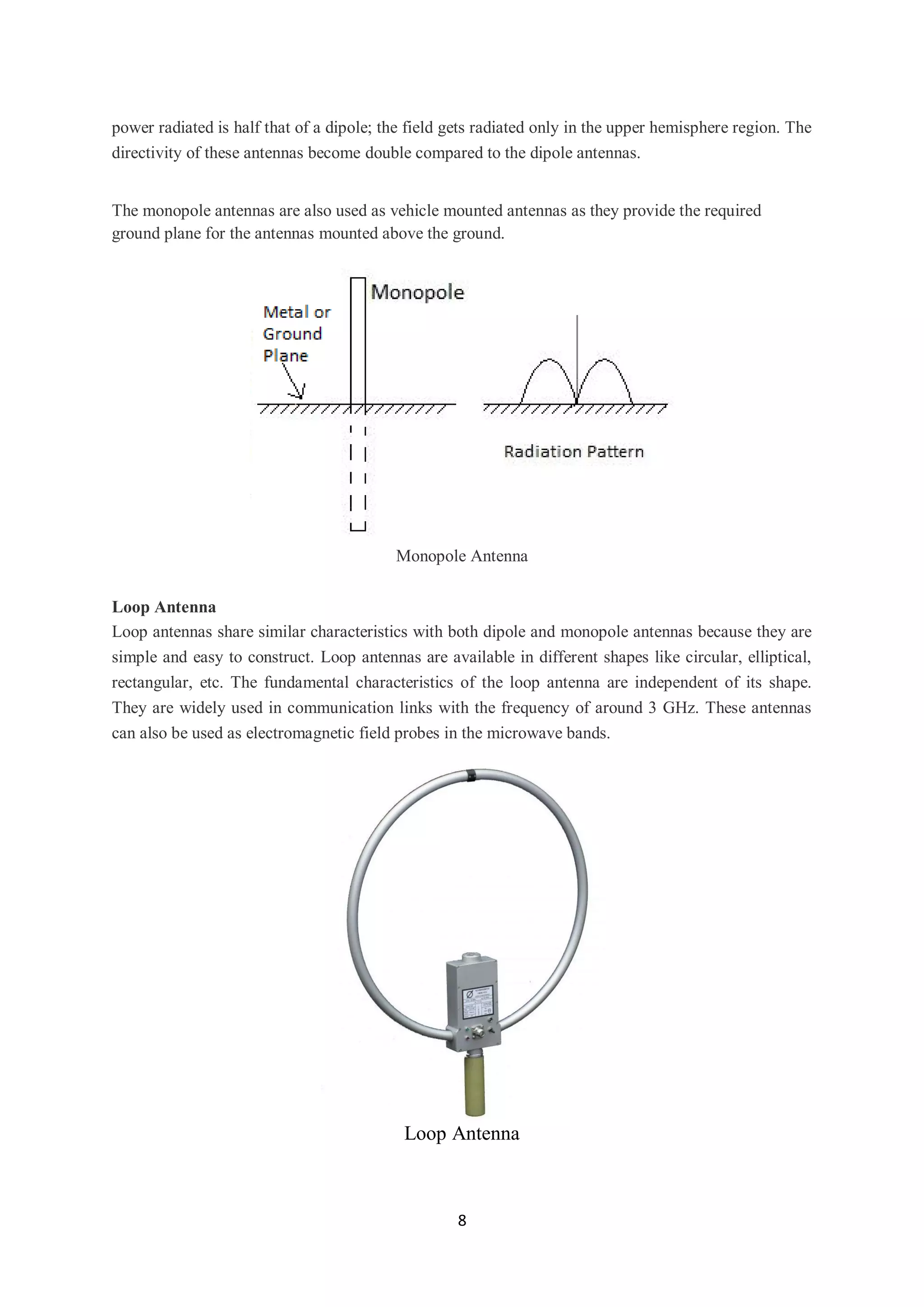 8
power radiated is half that of a dipole; the field gets radiated only in the upper hemisphere region. The
directivity of these antennas become double compared to the dipole antennas.
The monopole antennas are also used as vehicle mounted antennas as they provide the required
ground plane for the antennas mounted above the ground.
Monopole Antenna
Loop Antenna
Loop antennas share similar characteristics with both dipole and monopole antennas because they are
simple and easy to construct. Loop antennas are available in different shapes like circular, elliptical,
rectangular, etc. The fundamental characteristics of the loop antenna are independent of its shape.
They are widely used in communication links with the frequency of around 3 GHz. These antennas
can also be used as electromagnetic field probes in the microwave bands.
Loop Antenna
 