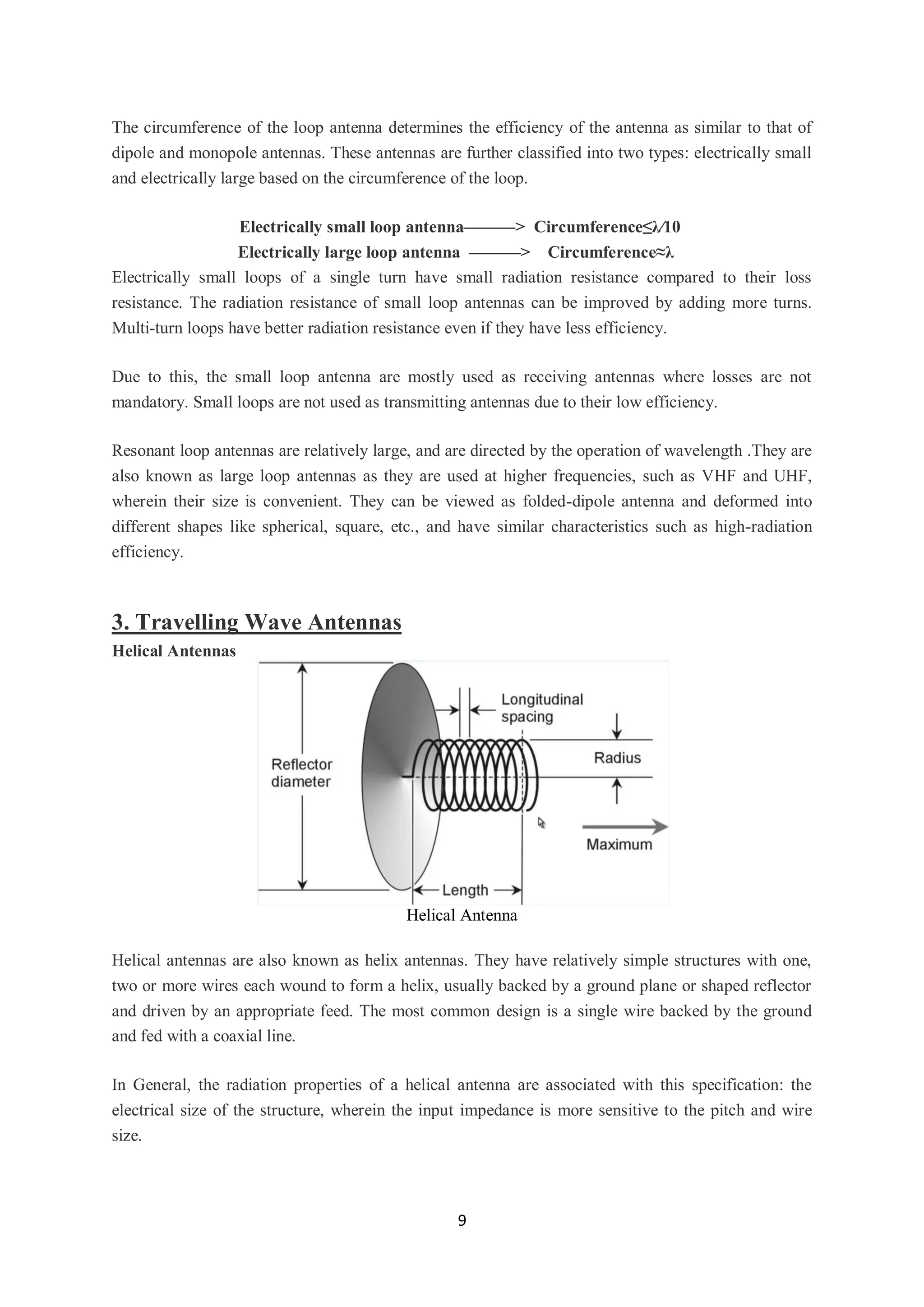 9
The circumference of the loop antenna determines the efficiency of the antenna as similar to that of
dipole and monopole antennas. These antennas are further classified into two types: electrically small
and electrically large based on the circumference of the loop.
Electrically small loop antenna———> Circumference≤λ⁄10
Electrically large loop antenna ———> Circumference≈λ
Electrically small loops of a single turn have small radiation resistance compared to their loss
resistance. The radiation resistance of small loop antennas can be improved by adding more turns.
Multi-turn loops have better radiation resistance even if they have less efficiency.
Due to this, the small loop antenna are mostly used as receiving antennas where losses are not
mandatory. Small loops are not used as transmitting antennas due to their low efficiency.
Resonant loop antennas are relatively large, and are directed by the operation of wavelength .They are
also known as large loop antennas as they are used at higher frequencies, such as VHF and UHF,
wherein their size is convenient. They can be viewed as folded-dipole antenna and deformed into
different shapes like spherical, square, etc., and have similar characteristics such as high-radiation
efficiency.
3. Travelling Wave Antennas
Helical Antennas
Helical Antenna
Helical antennas are also known as helix antennas. They have relatively simple structures with one,
two or more wires each wound to form a helix, usually backed by a ground plane or shaped reflector
and driven by an appropriate feed. The most common design is a single wire backed by the ground
and fed with a coaxial line.
In General, the radiation properties of a helical antenna are associated with this specification: the
electrical size of the structure, wherein the input impedance is more sensitive to the pitch and wire
size.
 