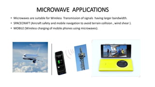 MICROWAVE APPLICATIONS
• Microwaves are suitable for Wireless Transmission of signals having larger bandwidth.
• SPACECRAFT (Aircraft safety and mobile navigation to avoid terrain collision , wind shear ).
• MOBILE (Wireless charging of mobile phones using microwaves).
 