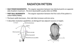 RADIATION PATTERN
• HALF POWER BEAMWIDTH : The angular separation between two identical points on opposite
side of pattern maximum . The term beamwidth usually refers to HPBW.
• FIRST NULL BEAMWIDTH : The angular separation between the first nulls of the pattern is
called FNBW.(FNBW).
• The beam width decreases , then side lobe increases and vice versa.
• It describes resolution capabilities ,to distinguish two adjacent sources or targets.
 